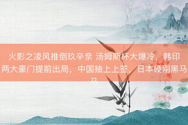 火影之凌风推倒玖辛奈 汤姆斯杯大爆冷，韩印两大豪门提前出局，中国抽上上签，日本硬刚黑马