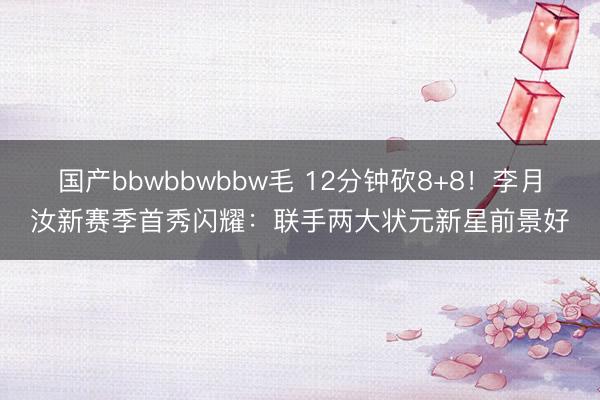 国产bbwbbwbbw毛 12分钟砍8+8！李月汝新赛季首秀闪耀：联手两大状元新星前景好