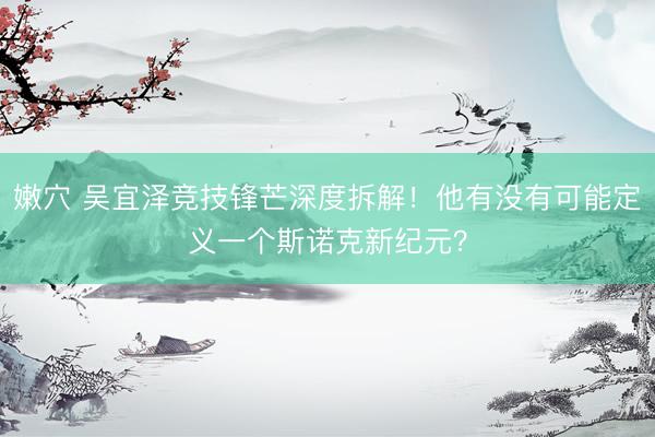 嫩穴 吴宜泽竞技锋芒深度拆解！他有没有可能定义一个斯诺克新纪元？