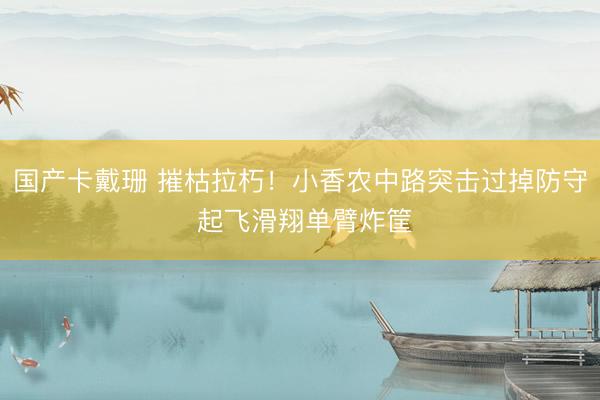 国产卡戴珊 摧枯拉朽！小香农中路突击过掉防守 起飞滑翔单臂炸筐