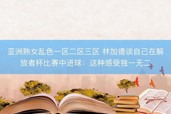 亚洲熟女乱色一区二区三区 林加德谈自己在解放者杯比赛中进球：这种感受独一无二