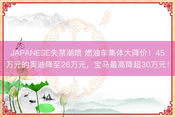 JAPANESE失禁潮喷 燃油车集体大降价！45万元的奥迪降至26万元，宝马最高降超30万元！