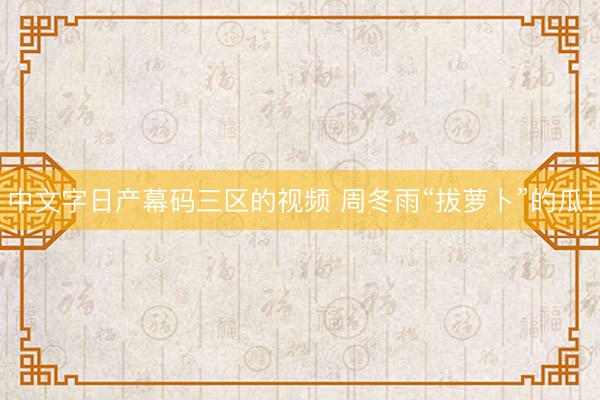 中文字日产幕码三区的视频 周冬雨“拔萝卜”的瓜！