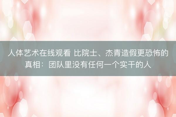 人体艺术在线观看 比院士、杰青造假更恐怖的真相：团队里没有任何一个实干的人