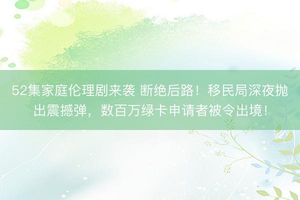 52集家庭伦理剧来袭 断绝后路！移民局深夜抛出震撼弹，数百万绿卡申请者被令出境！