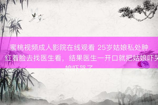 蜜桃视频成人影院在线观看 25岁姑娘私处肿痛，红着脸去找医生看，结果医生一开口就把姑娘吓哭了