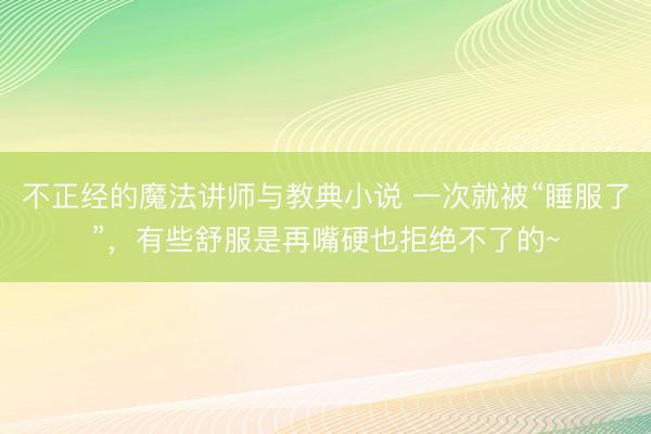 不正经的魔法讲师与教典小说 一次就被“睡服了”，有些舒服是再嘴硬也拒绝不了的~