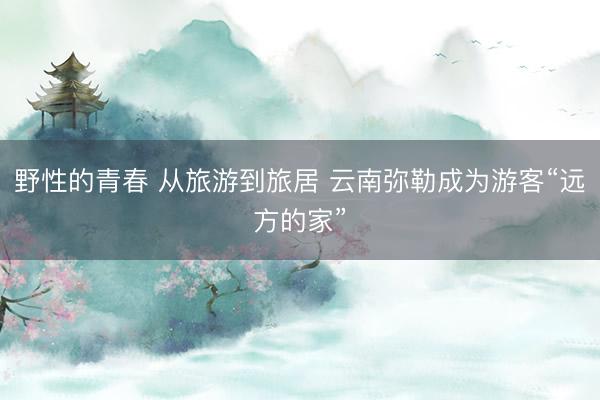 野性的青春 从旅游到旅居 云南弥勒成为游客“远方的家”