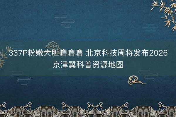 337P粉嫩大胆噜噜噜 北京科技周将发布2026京津冀科普资源地图