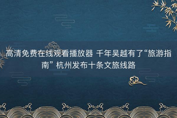 高清免费在线观看播放器 千年吴越有了“旅游指南” 杭州发布十条文旅线路