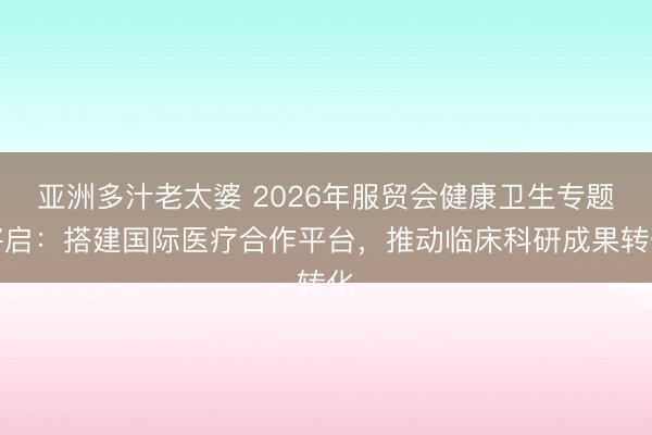 亚洲多汁老太婆 2026年服贸会健康卫生专题将启：搭建国际医疗合作平台，推动临床科研成果转化