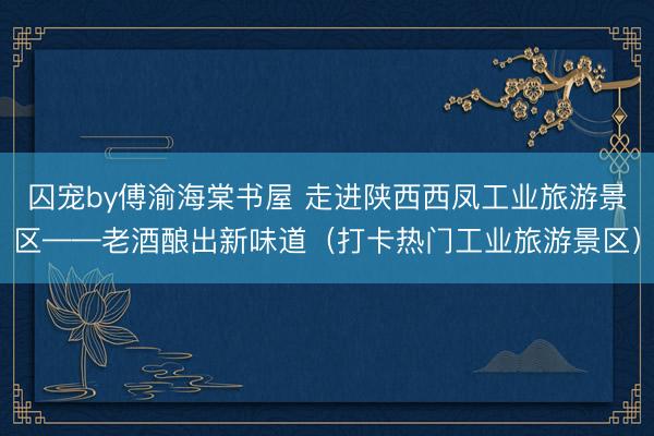 囚宠by傅渝海棠书屋 走进陕西西凤工业旅游景区——老酒酿出新味道（打卡热门工业旅游景区）