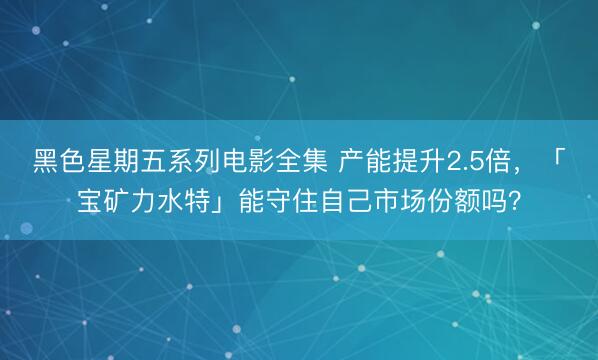 黑色星期五系列电影全集 产能提升2.5倍，「宝矿力水特」能守住自己市场份额吗？