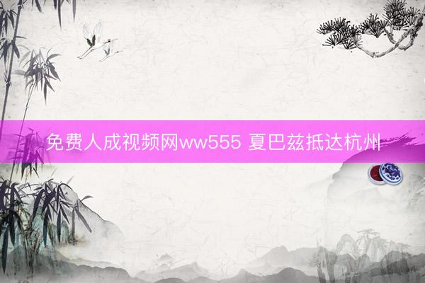 免费人成视频网ww555 夏巴兹抵达杭州