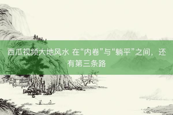 西瓜视频大地风水 在“内卷”与“躺平”之间，还有第三条路