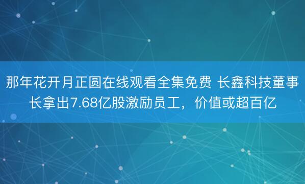 那年花开月正圆在线观看全集免费 长鑫科技董事长拿出7.68亿股激励员工,价值或超百亿