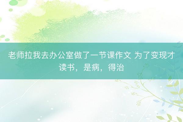 老师拉我去办公室做了一节课作文 为了变现才读书，是病，得治