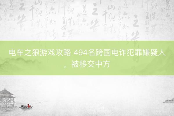电车之狼游戏攻略 494名跨国电诈犯罪嫌疑人，被移交中方