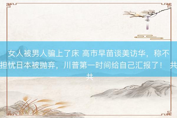 女人被男人骗上了床 高市早苗谈美访华，称不担忧日本被抛弃，川普第一时间给自己汇报了！ 共
