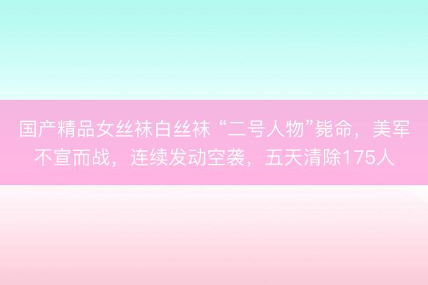 国产精品女丝袜白丝袜 “二号人物”毙命，美军不宣而战，连续发动空袭，五天清除175人