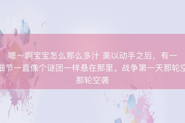 嗯～啊宝宝怎么那么多汁 美以动手之后，有一个细节一直像个谜团一样悬在那里。战争第一天那轮空袭