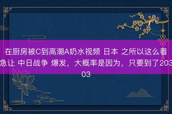在厨房被C到高潮A奶水视频 日本 之所以这么着急让 中日战争 爆发，大概率是因为，只要到了203