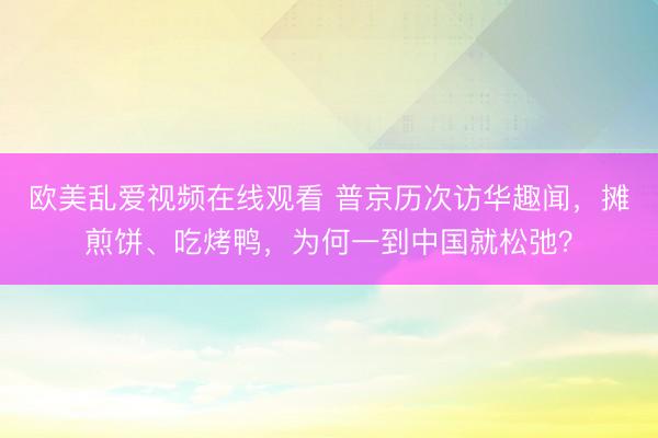 欧美乱爱视频在线观看 普京历次访华趣闻，摊煎饼、吃烤鸭，为何一到中国就松弛？