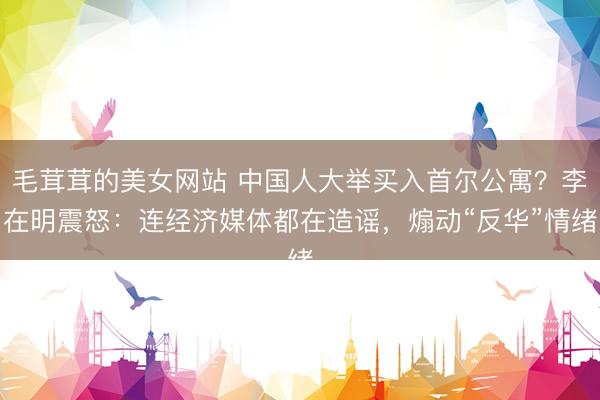 毛茸茸的美女网站 中国人大举买入首尔公寓？李在明震怒：连经济媒体都在造谣，煽动“反华”情绪