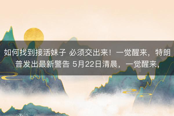 如何找到接活妹子 必须交出来！一觉醒来，特朗普发出最新警告 5月22日清晨，一觉醒来，