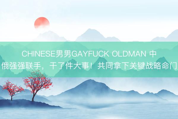 CHINESE男男GAYFUCK OLDMAN 中俄强强联手，干了件大事！共同拿下关键战略命门