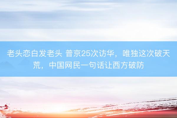 老头恋白发老头 普京25次访华，唯独这次破天荒，中国网民一句话让西方破防