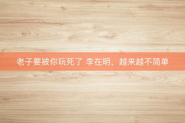 老子要被你玩死了 李在明，越来越不简单