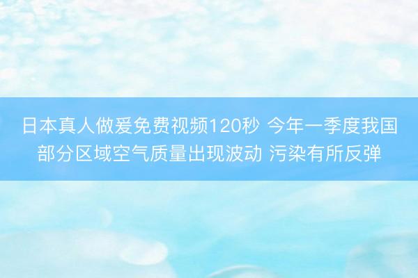 日本真人做爰免费视频120秒 今年一季度我国部分区域空气质量出现波动 污染有所反弹