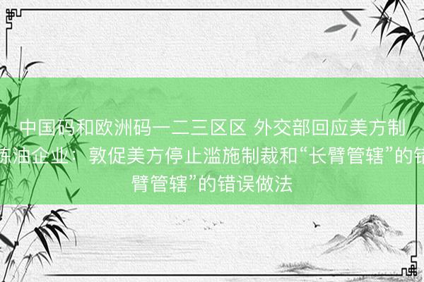 中国码和欧洲码一二三区区 外交部回应美方制裁中国炼油企业：敦促美方停止滥施制裁和“长臂管辖”的错误做法