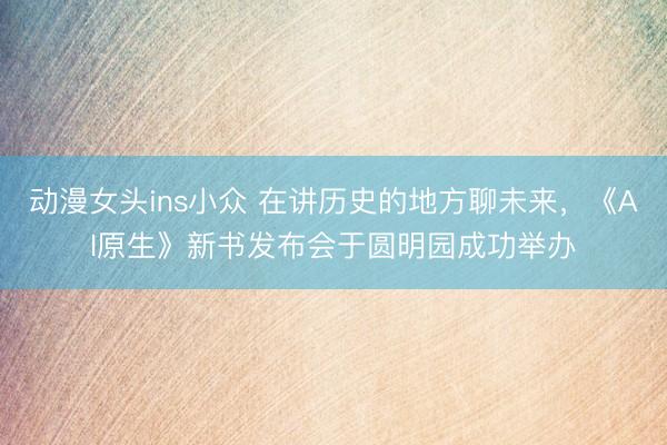 动漫女头ins小众 在讲历史的地方聊未来，《AI原生》新书发布会于圆明园成功举办