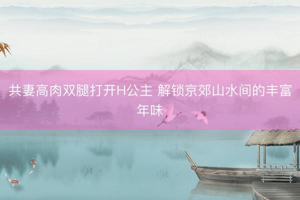 共妻高肉双腿打开H公主 解锁京郊山水间的丰富年味