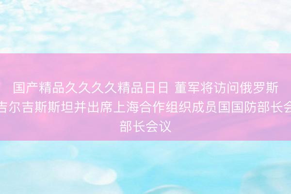 国产精品久久久久精品日日 董军将访问俄罗斯、吉尔吉斯斯坦并出席上海合作组织成员国国防部长会议