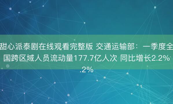甜心派泰剧在线观看完整版 交通运输部：一季度全国跨区域人员流动量177.7亿人次 同比增长2.2%
