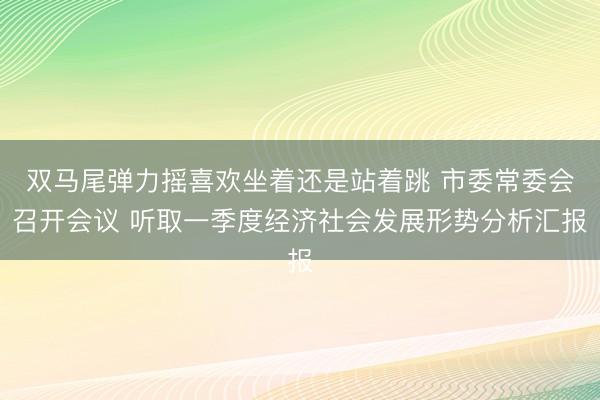 双马尾弹力摇喜欢坐着还是站着跳 市委常委会召开会议 听取一季度经济社会发展形势分析汇报