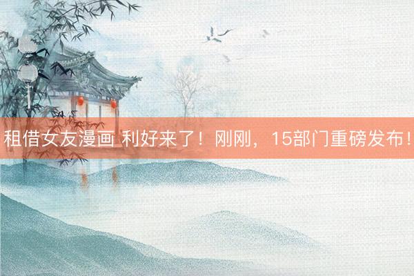 租借女友漫画 利好来了！刚刚，15部门重磅发布！