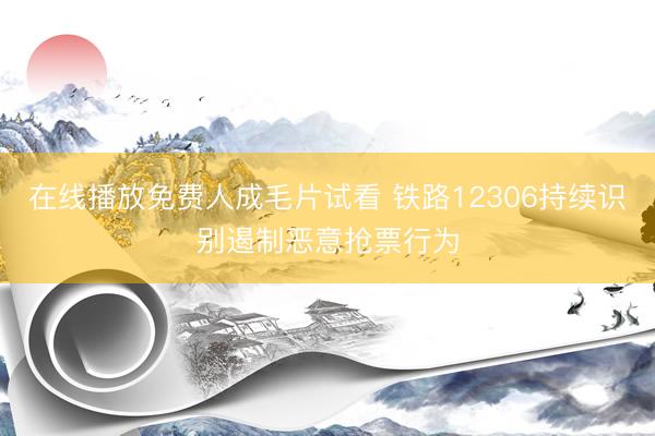 在线播放免费人成毛片试看 铁路12306持续识别遏制恶意抢票行为