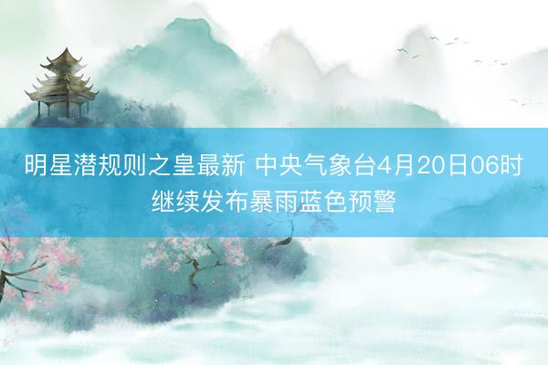 明星潜规则之皇最新 中央气象台4月20日06时继续发布暴雨蓝色预警
