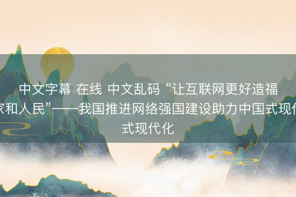 中文字幕 在线 中文乱码 “让互联网更好造福国家和人民”——我国推进网络强国建设助力中国式现代化