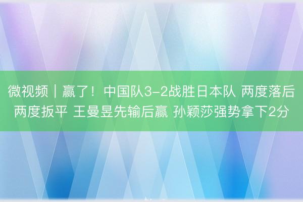 微视频｜赢了！中国队3-2战胜日本队 两度落后两度扳平 王曼昱先输后赢 孙颖莎强势拿下2分