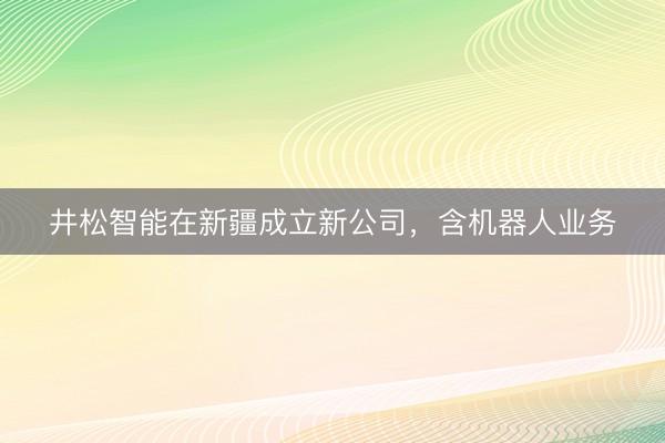 井松智能在新疆成立新公司，含机器人业务