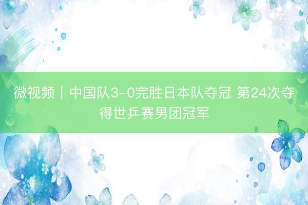 微视频｜中国队3-0完胜日本队夺冠 第24次夺得世乒赛男团冠军
