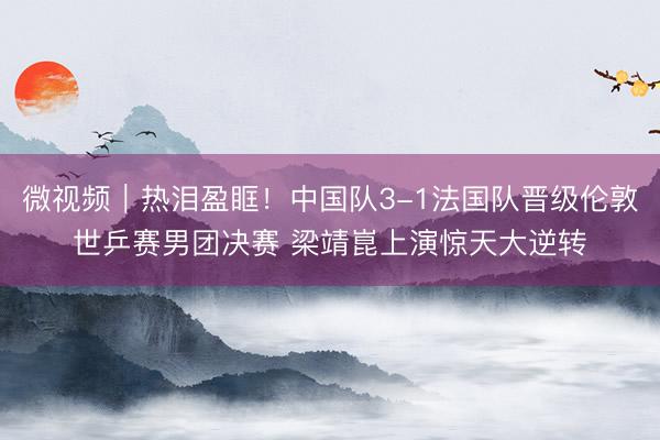 微视频｜热泪盈眶！中国队3-1法国队晋级伦敦世乒赛男团决赛 梁靖崑上演惊天大逆转