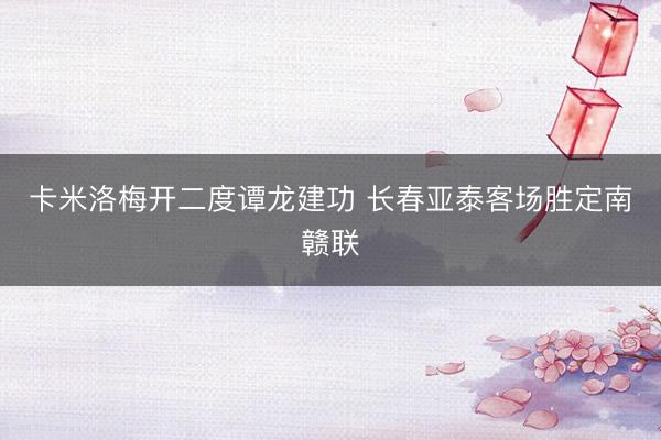 卡米洛梅开二度谭龙建功 长春亚泰客场胜定南赣联