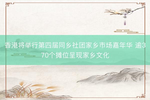 香港将举行第四届同乡社团家乡市场嘉年华 逾370个摊位呈现家乡文化