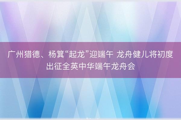 广州猎德、杨箕“起龙”迎端午 龙舟健儿将初度出征全英中华端午龙舟会